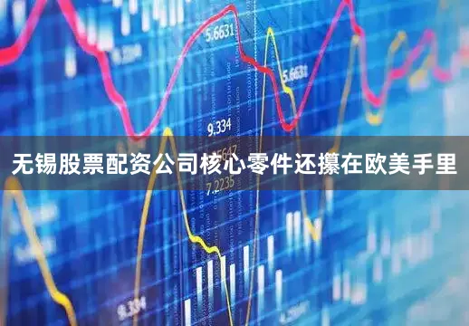 无锡股票配资公司核心零件还攥在欧美手里