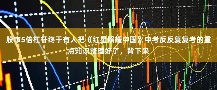 股市5倍杠杆终于有人把《红星照耀中国》中考反反复复考的重点知识整理好了，背下来