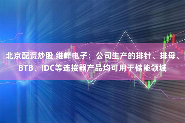 北京配资炒股 维峰电子：公司生产的排针、排母、BTB、IDC等连接器产品均可用于储能领域