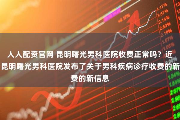 人人配资官网 昆明曙光男科医院收费正常吗?近期,昆明曙光男科医院发布了关于男科疾病诊疗收费的新信息