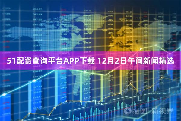 51配资查询平台APP下载 12月2日午间新闻精选