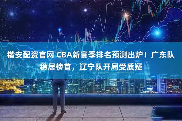 锴安配资官网 CBA新赛季排名预测出炉!广东队稳居榜首,辽宁队开局受质疑