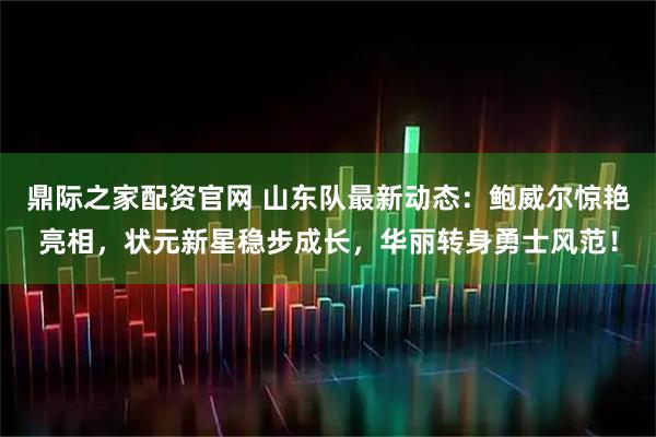 鼎际之家配资官网 山东队最新动态：鲍威尔惊艳亮相，状元新星稳步成长，华丽转身勇士风范！
