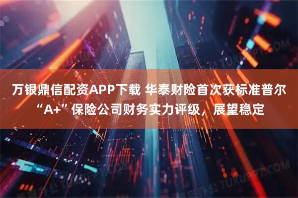 万银鼎信配资APP下载 华泰财险首次获标准普尔“A+”保险公司财务实力评级，展望稳定