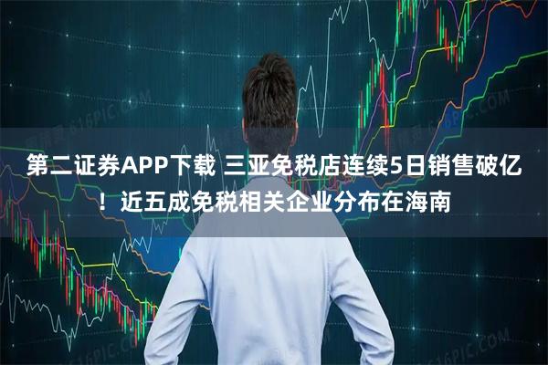 第二证券APP下载 三亚免税店连续5日销售破亿！近五成免税相关企业分布在海南