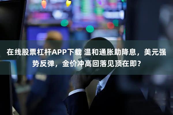 在线股票杠杆APP下载 温和通胀助降息，美元强势反弹，金价冲高回落见顶在即？