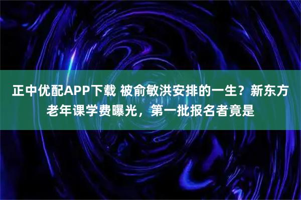 正中优配APP下载 被俞敏洪安排的一生？新东方老年课学费曝光，第一批报名者竟是