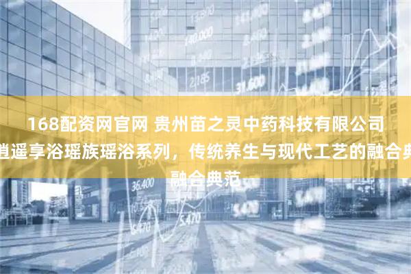 168配资网官网 贵州苗之灵中药科技有限公司：逍遥享浴瑶族瑶浴系列，传统养生与现代工艺的融合典范