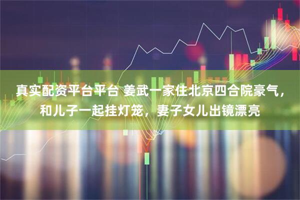 真实配资平台平台 姜武一家住北京四合院豪气，和儿子一起挂灯笼，妻子女儿出镜漂亮