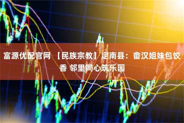 富源优配官网 【民族宗教】定南县:畲汉姐妹包饺香 邻里同心筑乐园