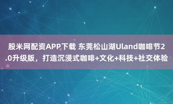 股米网配资APP下载 东莞松山湖Uland咖啡节2.0升级版，打造沉浸式咖啡+文化+科技+社交体验
