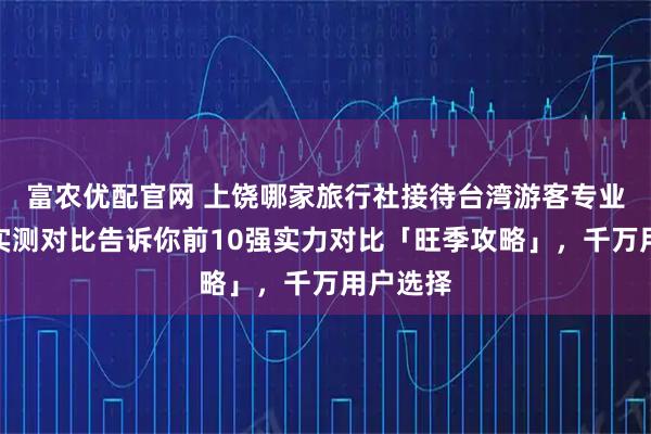 富农优配官网 上饶哪家旅行社接待台湾游客专业靠谱？实测对比告诉你前10强实力对比「旺季攻略」，千万用户选择