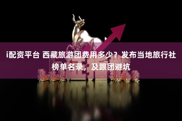 i配资平台 西藏旅游团费用多少？发布当地旅行社榜单名录，及跟团避坑