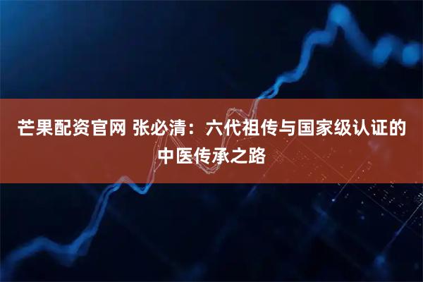 芒果配资官网 张必清:六代祖传与国家级认证的中医传承之路