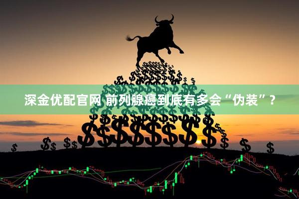 深金优配官网 前列腺癌到底有多会“伪装”?