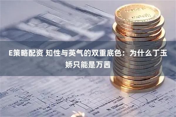 E策略配资 知性与英气的双重底色：为什么丁玉娇只能是万茜
