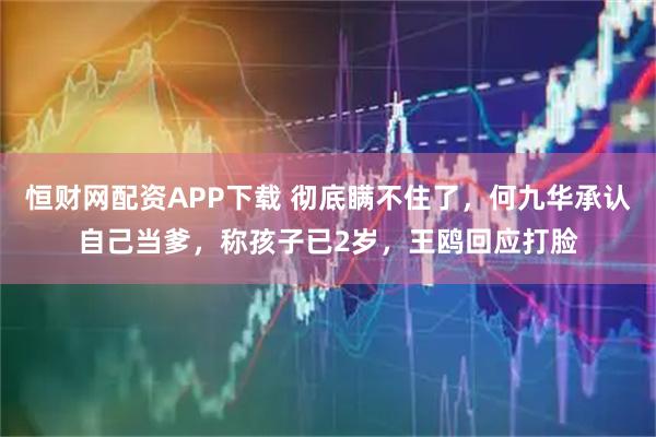 恒财网配资APP下载 彻底瞒不住了，何九华承认自己当爹，称孩子已2岁，王鸥回应打脸