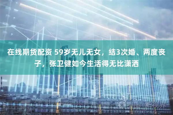 在线期货配资 59岁无儿无女，结3次婚、两度丧子，张卫健如今生活得无比潇洒