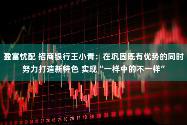盈富忧配 招商银行王小青：在巩固既有优势的同时努力打造新特色 实现“一样中的不一样”