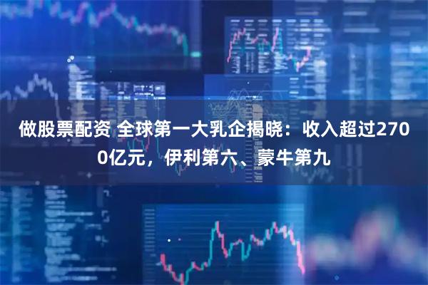 做股票配资 全球第一大乳企揭晓：收入超过2700亿元，伊利第六、蒙牛第九